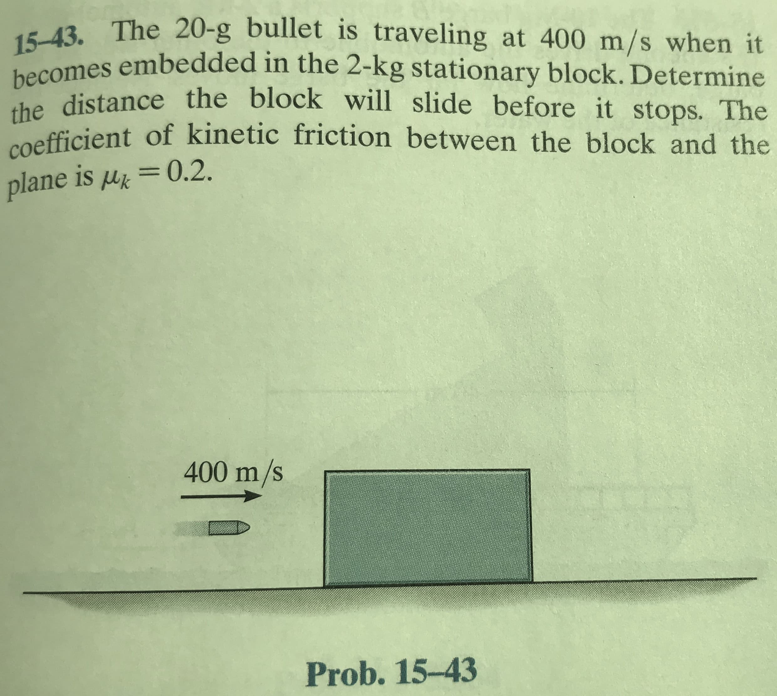15-43. The 20-g bullet is traveling at 400 m/s when it
becomes embedded in the 2-kg stationary block. Determine
he distance the block will slide before it stops. The
coefficient of kinetic friction between the block and the
plane is u = 0.2.
400 m/s
Prob. 15-43
