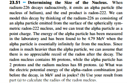 23.51 Determining the Size of the Nucleus. When
radium-226 decays radioactively, it emits an alpha particle (the
nucleus of helium), and the end product is radon-222. We can
model this decay by thinking of the radium-226 as consisting of
an alpha particle emitted from the surface of the spherically sym
metric radon-222 nucleus, and we can treat the alpha particle as a
point charge. The energy of the alpha particle has been measured
in the laboratory and has been found to be 4.79 MeV when the
alpha particle is essentially infinitely far from the nucleus. Since
radon is much heavier than the alpha particle, we can assume that
there is no appreciable recoil of the radon after the decay. The
radon nucleus contains 86 protons, while the alpha particle has
2 protons and the radium nucleus has 88 protons. (a) What was
the electric potential energy of the alpha-radon combination just
before the decay, in MeV and in joules? (b) Use your result
part (a) to calculate the radius of the radon nucleus
