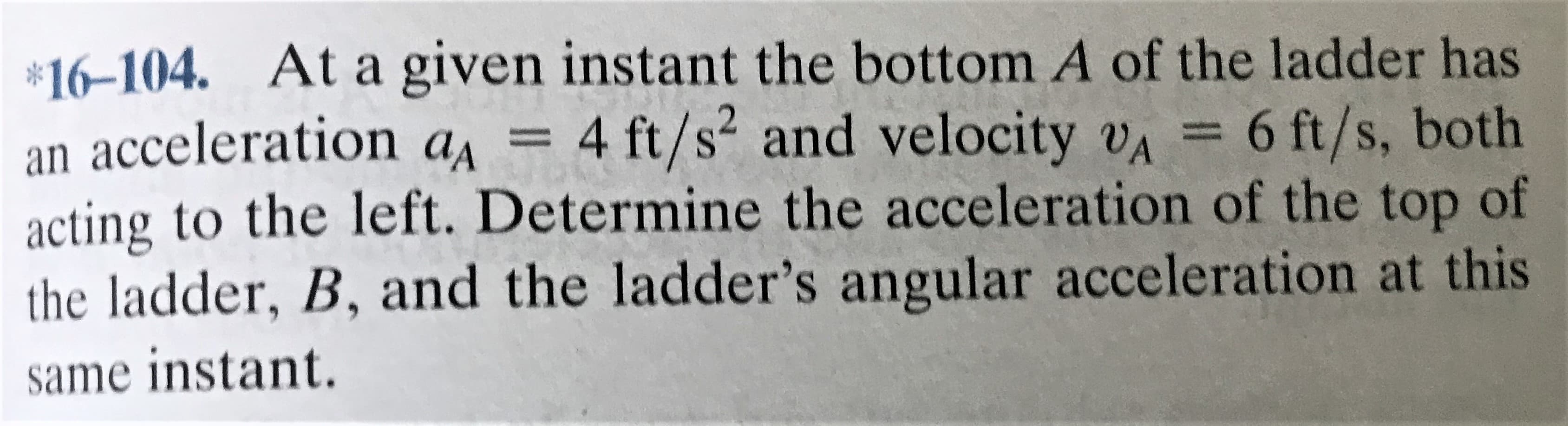 *16-104. At a given instant the bottom A of the ladder has
an acceleration a =
acting to the left. Determine the acceleration of the top of
4 ft/s and velocity vA
6 ft/s, both
the ladder, B, and the ladder's angular acceleration at this
same instant.
