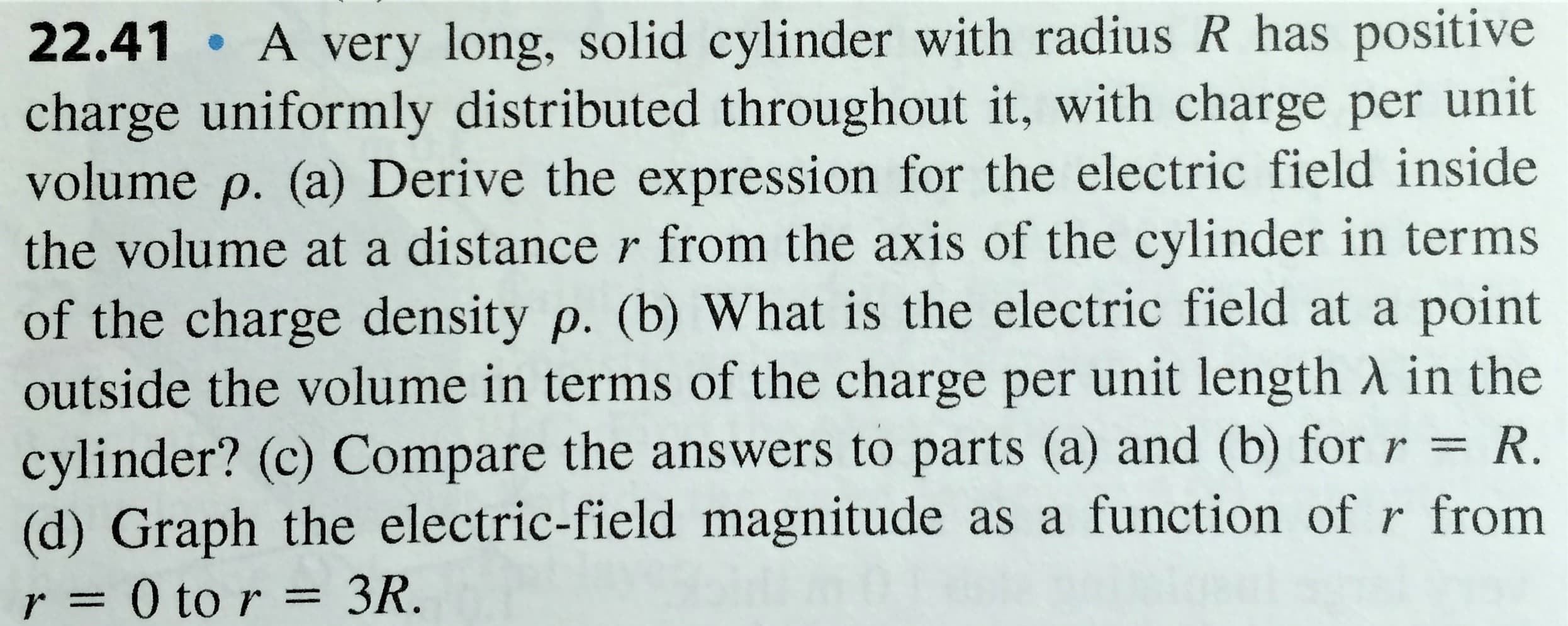 22.41 A very long, solid cylinder with radius R has positive
charge uniformly distributed throughout it, with charge per unit
volume p. (a) Derive the expression for the electric field inside
the volume at a distance r from the axis of the cylinder in terms
of the charge density p. (b) What is the electric field at a point
outside the volume in terms of the charge per unit length A in the
cylinder? (c) Compare the answers to parts (a) and (b) forr = R.
(d) Graph the electric-field magnitude as a function of r from
3R.
r= 0 to r =
