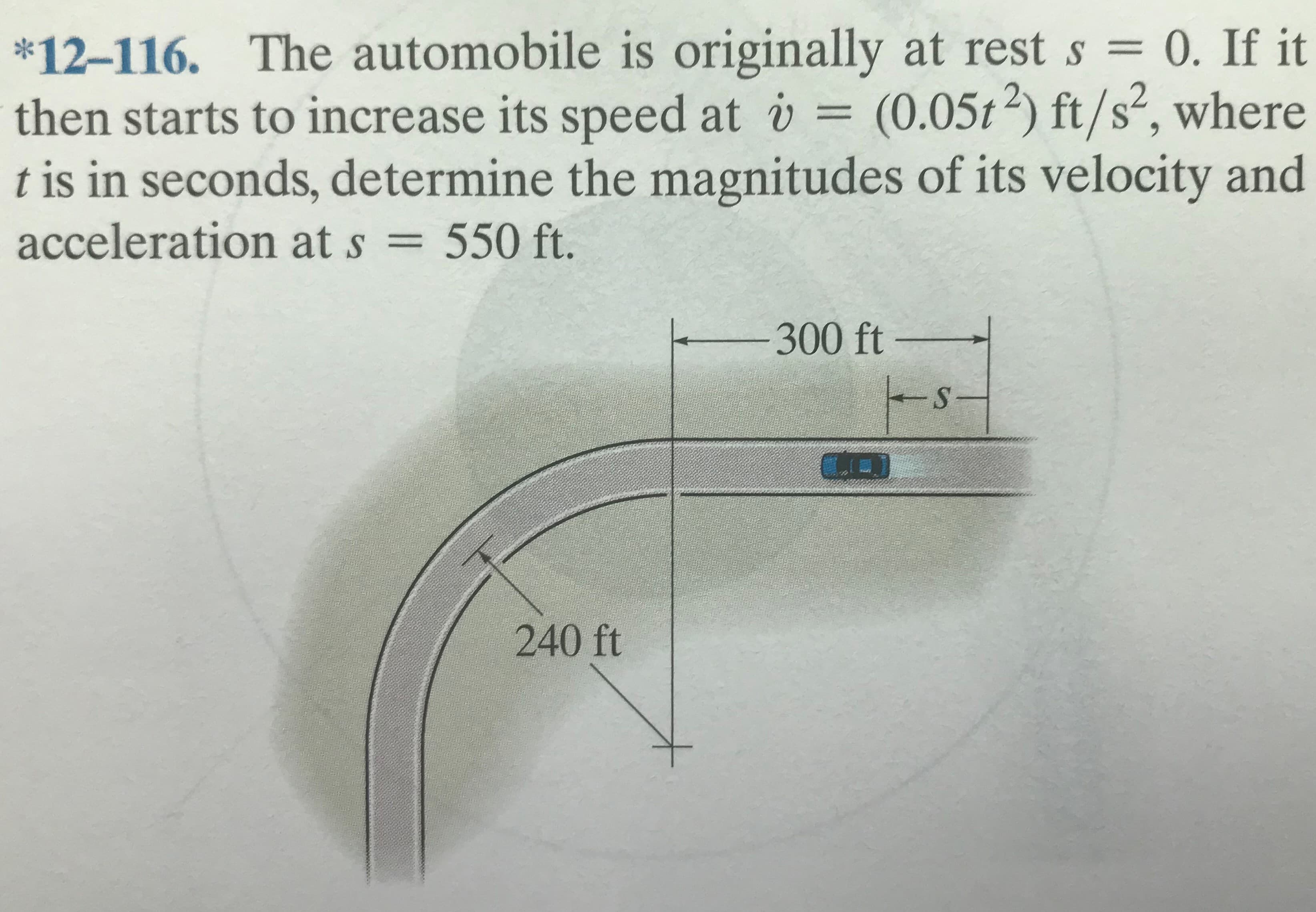 The automobile is originally at rest s = 0. If it
(0.05t2) ft/s², where
t is in seconds, determine the magnitudes of its velocity and
*12-116.
%3D
then starts to increase its speed at v =
acceleration at s = 550 ft.
%3D
300 ft
-
240 ft
