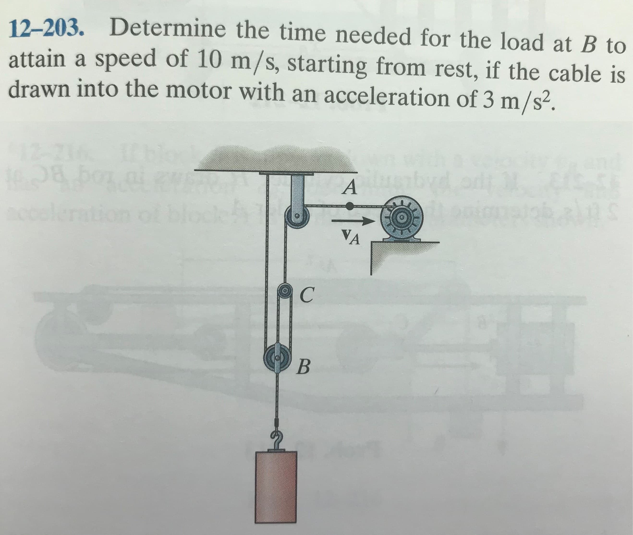 12-203. Determine the time needed for the load at B to
attain a speed of 10 m/s, starting from rest, if the cable is
drawn into the motor with an acceleration of 3 m/s².
ILblo
12-216
Plog ac
blockA
ccele
VA
