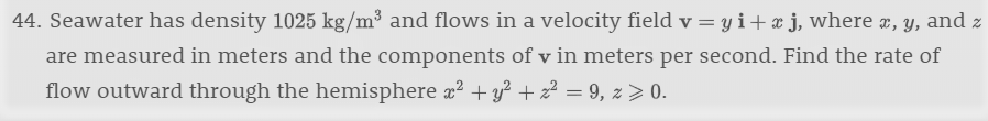 44. Seawater has density 1025 kg/m3 and flows in a velocity field v = y i + x j, where x, y, and z
are measured in meters and the components of v in meters per second. Find the rate of
flow outward through the hemisphere a2y229, z> 0.
