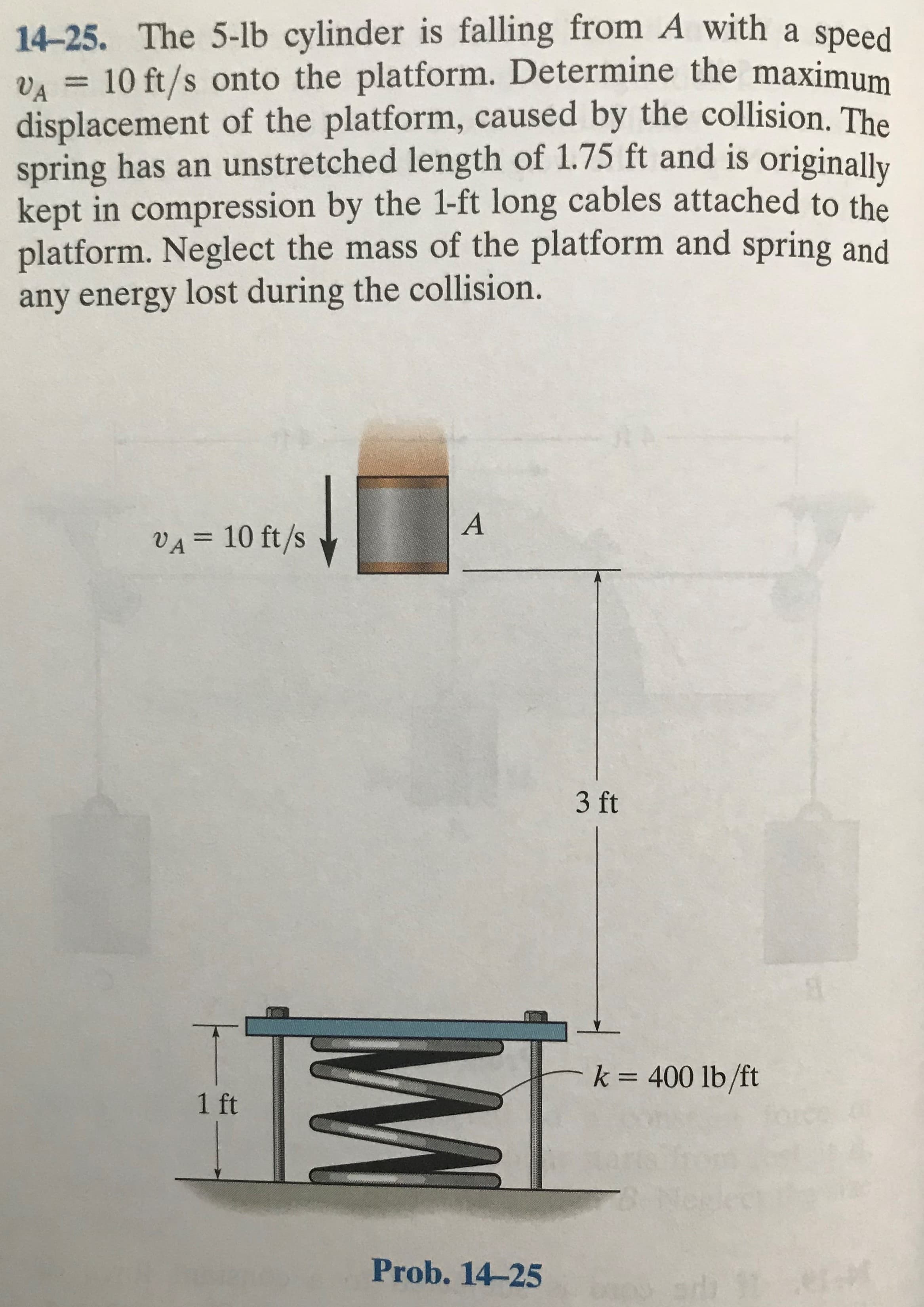 14-25. The 5-lb cylinder is falling from A with a speed
VA = 10 ft/s onto the platform. Determine the maximum
displacement of the platform, caused by the collision. The
spring has an unstretched length of 1.75 ft and is originallv
kept in compression by the 1-ft long cables attached to the
platform. Neglect the mass of the platform and spring and
any energy lost during the collision.
%3D
VA = 10 ft/s
3 ft
k = 400 lb/ft
1 ft
Prob. 14-25
