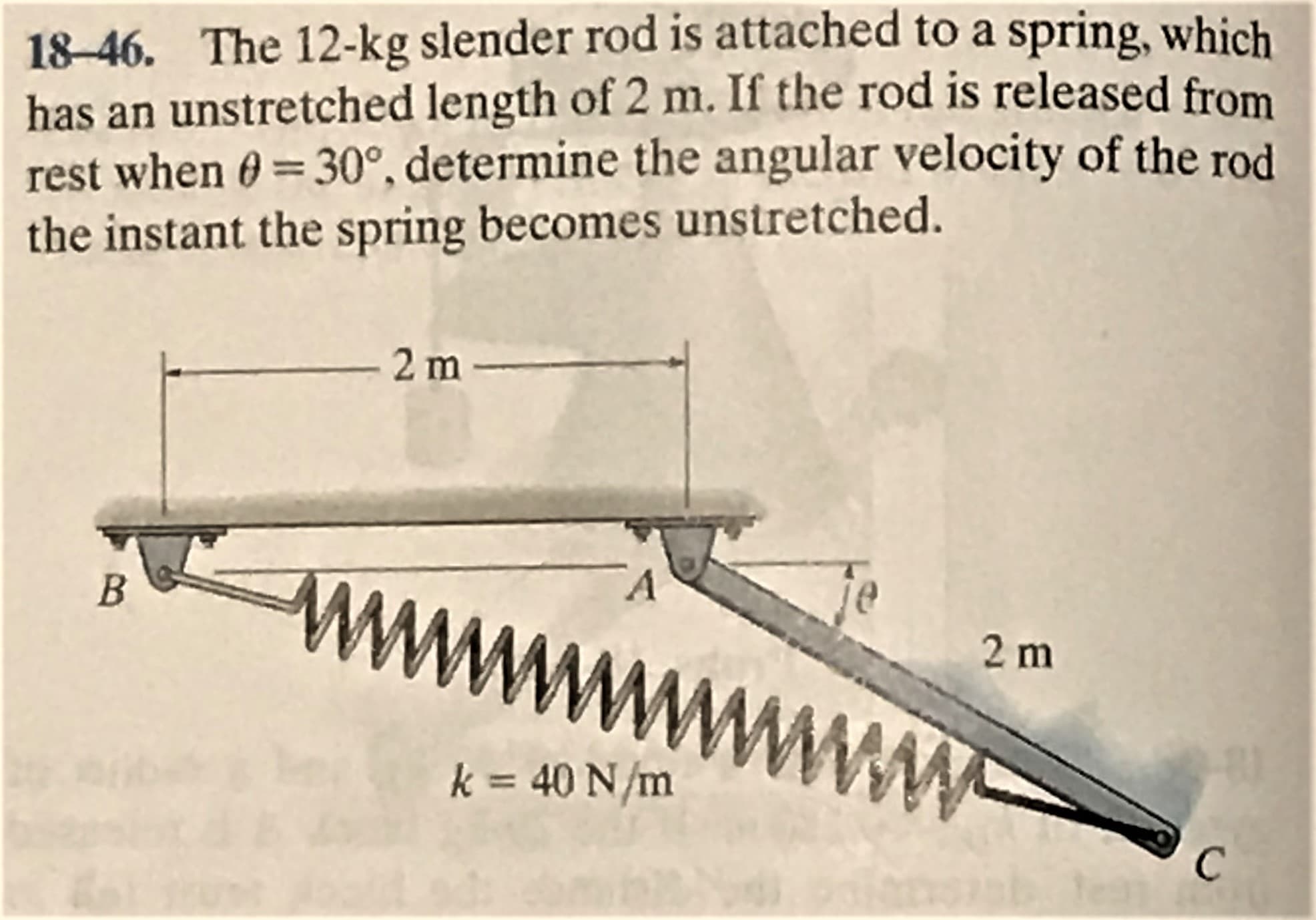 18-46. The 12-kg slender rod is attached to a spring, which
has an unstretched length of 2 m. If the rod is released from
rest when 0=30°, determine the angular velocity of the rod
the instant the spring becomes unstretched.
%3D
2 m
2 m
k = 40 N/m
www W
