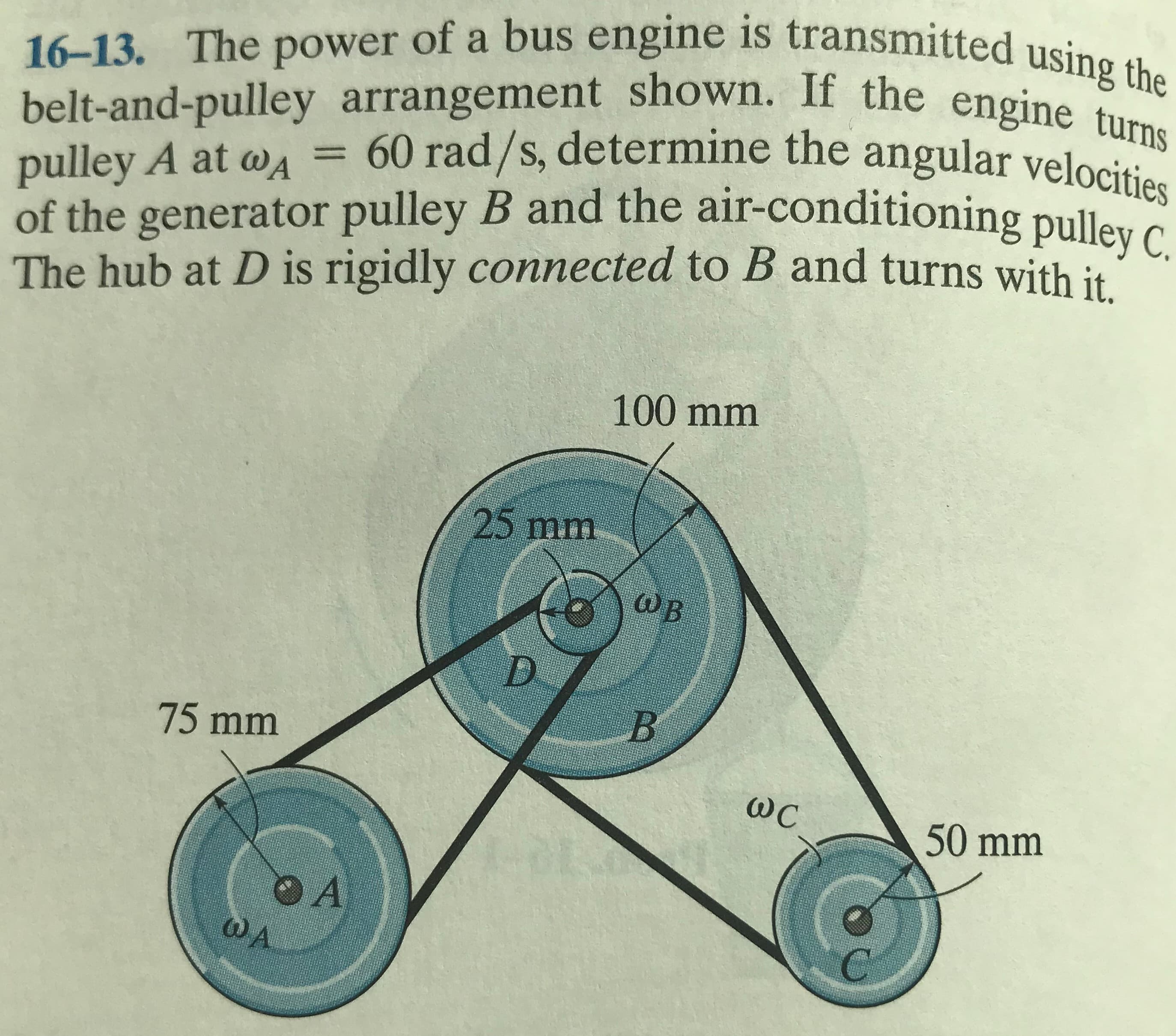 of a bus engine is transmitted using the
belt-and-pulley arrangement shown. If the engine turns
60 rad/s, determine the angular velocities
pulley A at wA
of the generator pulley B and the air-conditioning pulley C
The hub at D is rigidly connected to B and turns with it
%3D
100 mm
25 mm
ωΒ
D.
75 mm
ωC
50 mm
OA
WA
