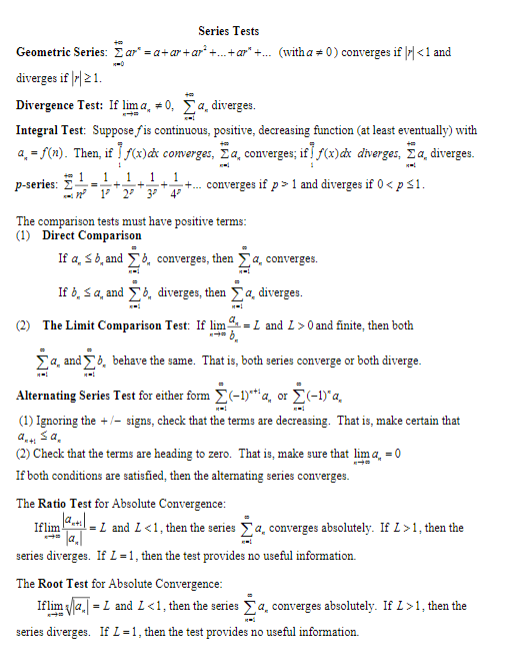 Series Tests
Geometric Series: Σ ar.-a+ ar + ar' +..tar" + (witha # 0) converges if I < 1 and
vrges f 21
Divergence Test: If lima,#0, Σα.dverges.
Integral Test: Suppose fis continuous, positive, decreasing function (at least eventually) with
4° f(n). Then, if If(x)ax converges, Σα. converges; if I f(x)ax dverges, Σα. diverges.
p-series: Σ +-+-+-+.. converges if p > 1 and diverges if 0 < p 1
The comparison tests must have positive terms
(1) Direct Comparison
b. and Σ>, converges, then Σ a, converges.
If a,
If b, s a, and Σ4, diverges, then Σ a, diverges.
(2) The Limit Comparison Test: If lim
- 1 andan fin, then both
Ya and
b, behave the same. That is, both series converge or both diverge
Alternating Series Test for either form Σ(-1)"'q or Σ(-1)"a,
(1) Ignoring the + signs, check that the terms are decreasing. That is, make certain that
(2) Check that the terms are heading to zero. That is, make sure that lima-o
If both conditions are satisfied, then the alternating series converges.
The Ratio Test for Absolute Convergence
lflimPatil-L and L < 1 , then the series Σ a, converges absolutely. If L > 1 , then the
series diverges. If L = 1 , then the test provides no useful information.
The Root Test for Absolute Convergence
!flim Vla,-L and L < 1 . then the series Σ a, converges absolutely. If L > 1 , then the
series diverges. If L = 1 , then the test provides no useful information.
