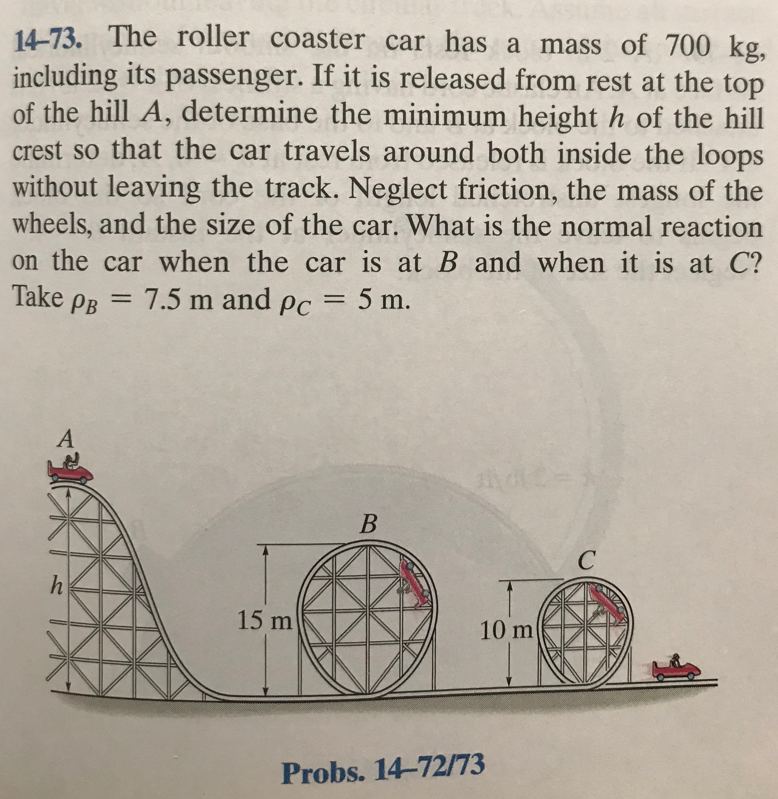 14-73. The roller coaster car has a mass of 700 kg,
including its passenger. If it is released from rest at the top
of the hill A, determine the minimum height h of the hill
crest so that the car travels around both inside the loops
without leaving the track. Neglect friction, the mass of the
wheels, and the size of the car. What is the normal reaction
on the car when the car is at B and when it is at C?
Take PR = 7.5 m and pc = 5 m.
ndid-
15 m
10 m
Probs. 14-72/73
