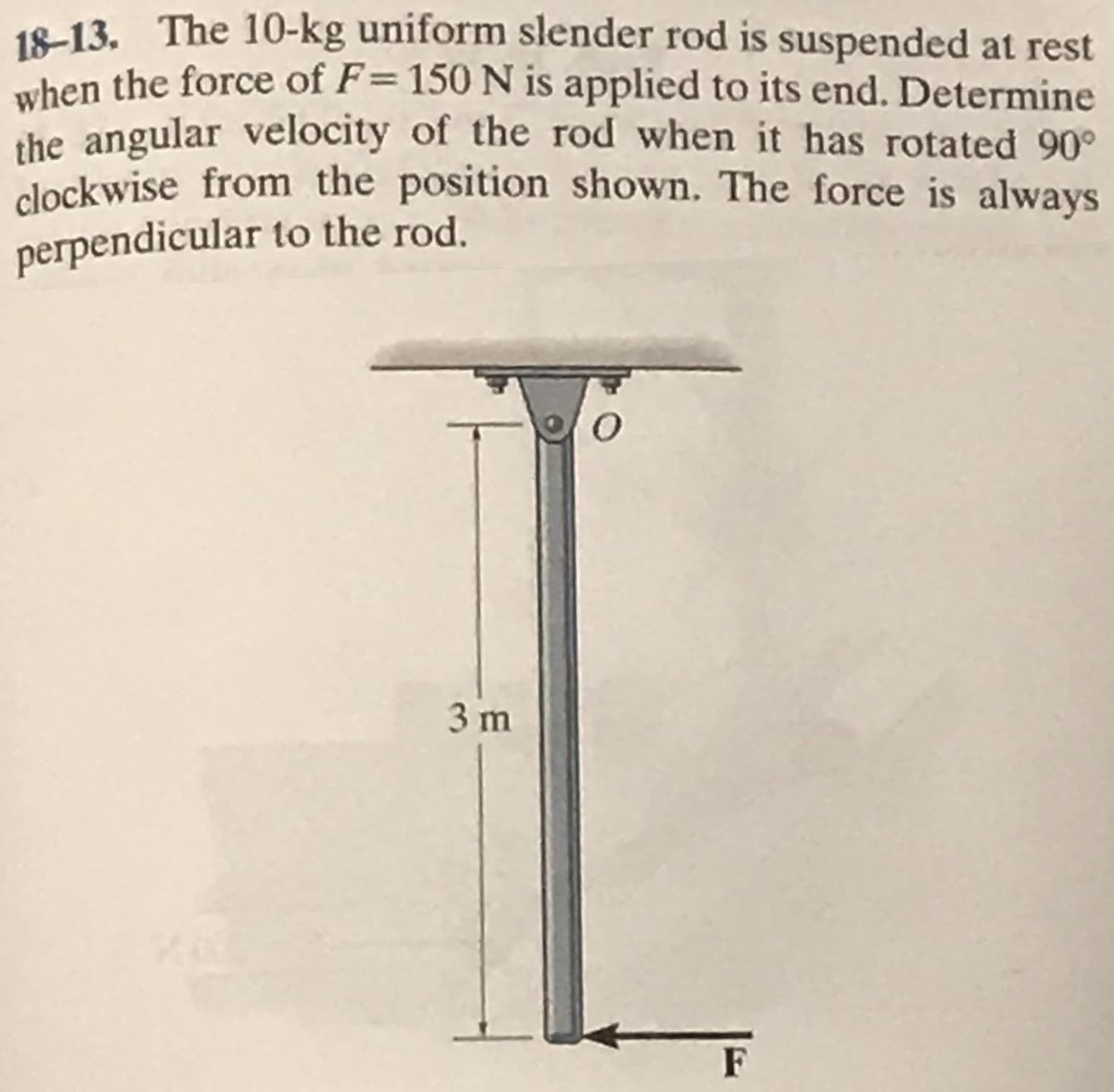 18-13. The 10-kg uniform slender rod is suspended at rest
when the force of F= 150 N is applied to its end. Determine
the angular velocity of the rod when it has rotated 90°
clockwise from the position shown. The force is always
perpendicular to the rod.
%3D
3 m
