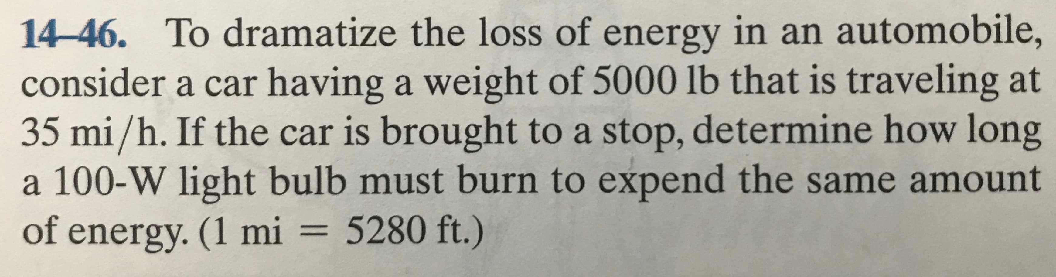14-46. To dramatize the loss of energy in an automobile,
consider a car having a weight of 5000 lb that is traveling at
35 mi/h. If the car is brought to a stop, determine how long
a 100-W light bulb must burn to expend the same amount
of energy. (1 mi = 5280 ft.)
