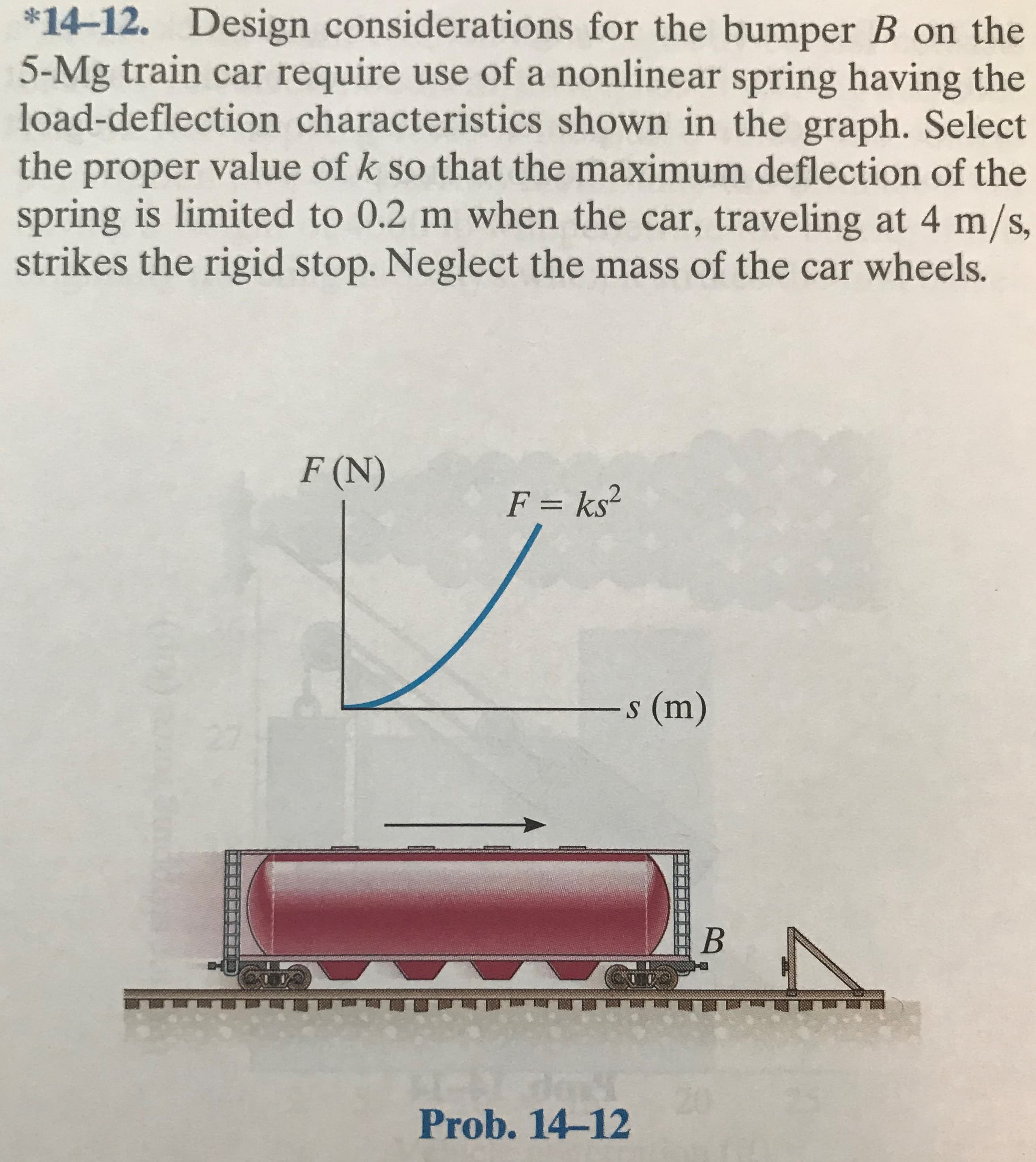 *14-12. Design considerations for the bumper B on the
5-Mg train car require use of a nonlinear spring having the
load-deflection characteristics shown in the graph. Select
the proper value of k so that the maximum deflection of the
spring is limited to 0.2 m when the car, traveling at 4 m/s,
strikes the rigid stop. Neglect the mass of the car wheels.
F (N)
F = ks²
s (m)
20
Prob. 14-12
