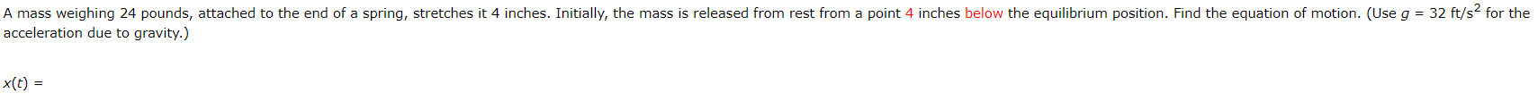 A mass weighing 24 pounds, attached to the end of a spring, stretches it 4 inches. Initially, the mass is released from rest from a point 4 inches below the equilibrium position. Find the equation of motion. (Use g = 32 ft/s? for the
acceleration due to gravity.)
x(t) =
