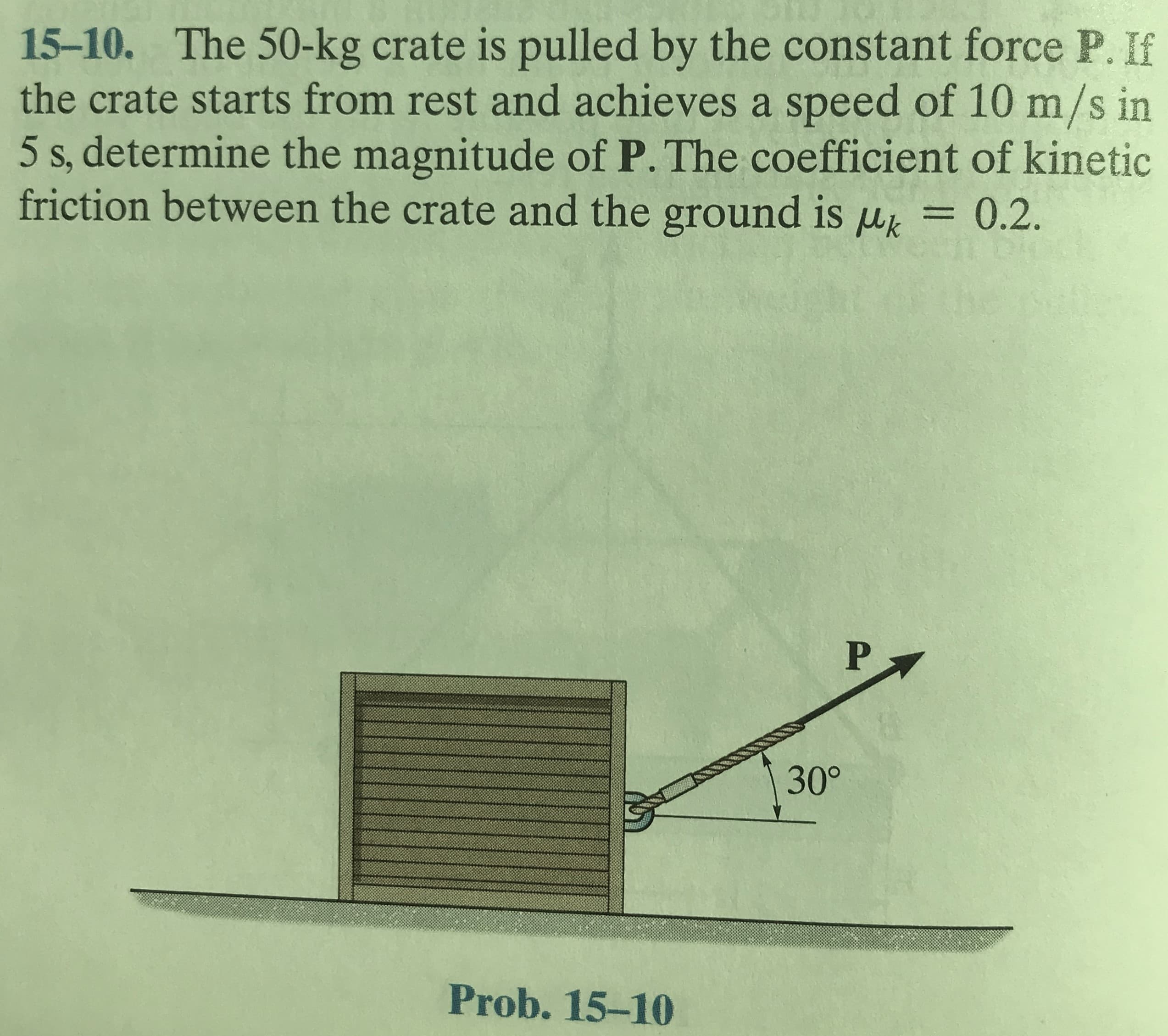 15-10. The 50-kg crate is pulled by the constant force P. If
the crate starts from rest and achieves a speed of 10 m/s in
5 s, determine the magnitude of P. The coefficient of kinetic
friction between the crate and the ground is uk
0.2.
%3D
P
30°
Prob. 15-10
