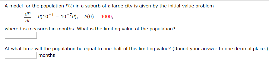 A model for the population P(t) in a suburb of a large city is given by the initial-value problem
P(10-1 - 10-7P), P(0) = 4000,
dP
dt
where t is measured in months. What is the limiting value of the population?
At what time will the population be equal to one-half of this limiting value? (Round your answer to one decimal place.)
months
