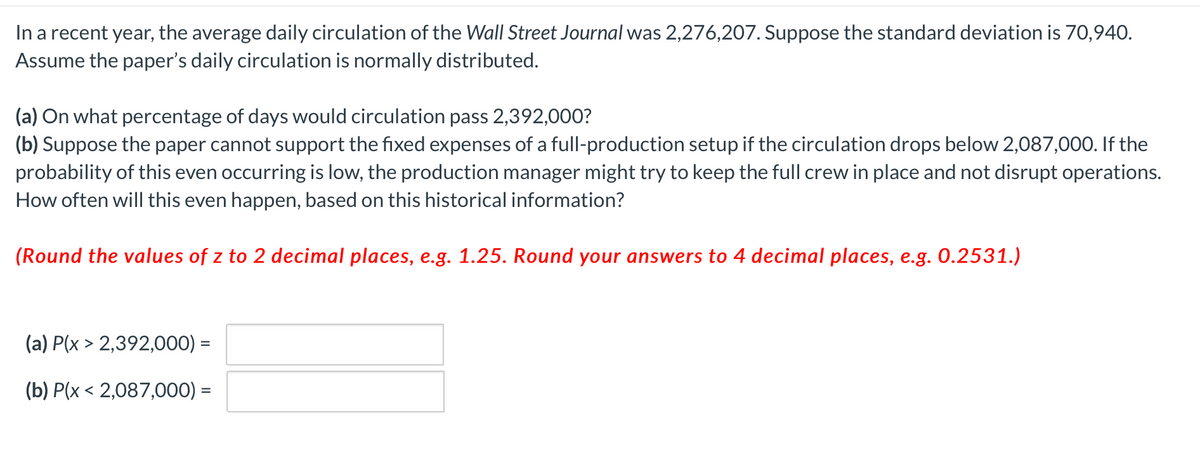 In a recent year, the average daily circulation of the Wall Street Journal was 2,276,207. Suppose the standard deviation is 70,940.
Assume the paper's daily circulation is normally distributed.
(a) On what percentage of days would circulation pass 2,392,000?
(b) Suppose the paper cannot support the fixed expenses of a full-production setup if the circulation drops below 2,087,000. If the
probability of this even occurring is low, the production manager might try to keep the full crew in place and not disrupt operations.
How often will this even happen, based on this historical information?
(Round the values of z to 2 decimal places, e.g. 1.25. Round your answers to 4 decimal places, e.g. 0.2531.)
(a) P(x > 2,392,000) =
(b) P(x < 2,087,000) =

