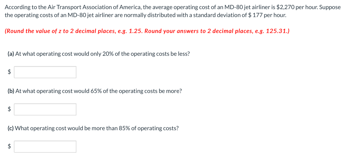 According to the Air Transport Association of America, the average operating cost of an MD-80 jet airliner is $2,270 per hour. Suppose
the operating costs of an MD-80 jet airliner are normally distributed with a standard deviation of $ 177 per hour.
(Round the value of z to 2 decimal places, e.g. 1.25. Round your answers to 2 decimal places, e.g. 125.31.)
(a) At what operating cost would only 20% of the operating costs be less?
$
(b) At what operating cost would 65% of the operating costs be more?
$
(c) What operating cost would be more than 85% of operating costs?
%24
%24
%24
