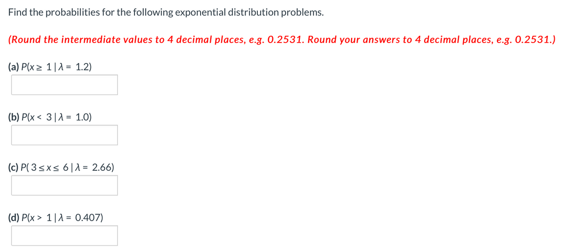 Find the probabilities for the following exponential distribution problems.
(Round the intermediate values to 4 decimal places, e.g. 0.2531. Round your answers to 4 decimal places, e.g. 0.2531.)
(a) P(x> 1|A = 1.2)
(b) P(x < 3|A = 1.0)
(c) P( 3<x< 6|1 = 2.66)
(d) P(x > 1|1 = 0.407)
