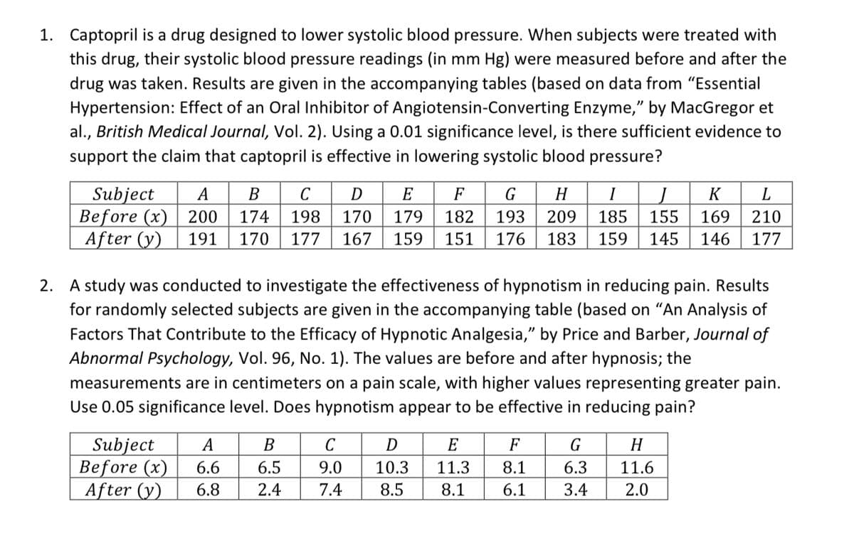 1. Captopril is a drug designed to lower systolic blood pressure. When subjects were treated with
this drug, their systolic blood pressure readings (in mm Hg) were measured before and after the
drug was taken. Results are given in the accompanying tables (based on data from "Essential
Hypertension: Effect of an Oral Inhibitor of Angiotensin-Converting Enzyme," by MacGregor et
al., British Medical Journal, Vol. 2). Using a 0.01 significance level, is there sufficient evidence to
support the claim that captopril is effective in lowering systolic blood pressure?
Subject
Before (x) 200
After (y)
А
В
C
D
E
F
G
H
I
K
174
198
170
179
182
193
209
185
155
169
210
191
170
177
167
159
151
176
183
159
145
146
177
2. A study was conducted to investigate the effectiveness
for randomly selected subjects are given in the accompanying table (based on "An Analysis of
hypnotism in reducing pain. Results
Factors That Contribute to the Efficacy of Hypnotic Analgesia," by Price and Barber, Journal of
Abnormal Psychology, Vol. 96, No. 1). The values are before and after hypnosis; the
measurements are in centimeters on a pain scale, with higher values representing greater pain.
Use 0.05 significance level. Does hypnotism appear to be effective in reducing pain?
Subject
Before (x)
After (y)
А
В
C
D
E
F
G
H
6.6
6.5
9.0
10.3
11.3
8.1
6.3
11.6
6.8
2.4
7.4
8.5
8.1
6.1
3.4
2.0

