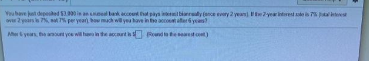 You have just deposited $3,000 in an unusual bank account that pays interest biannually (ance every 2 years). I the 2-year interest rate is 7% (lotal interest
over 2 years is 7%, not 7% per year), how much wil you have in the account aftor 6 years?
Aher 6 years, the amount you will have in the account is S (Round to the nearest cent.)
