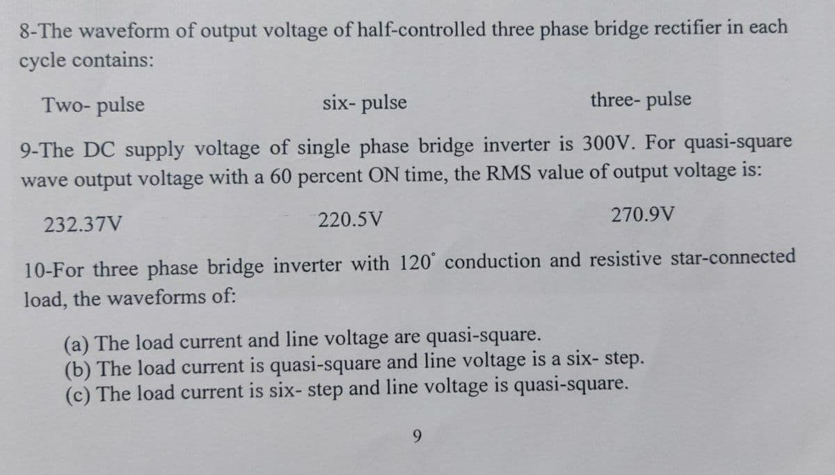 8-The waveform of output voltage of half-controlled three phase bridge rectifier in each
cycle contains:
Two- pulse
six- pulse
three- pulse
9-The DC supply voltage of single phase bridge inverter is 300V. For quasi-square
wave output voltage with a 60 percent ON time, the RMS value of output voltage is:
232.37V
220.5V
270.9V
10-For three phase bridge inverter with 120° conduction and resistive star-connected
load, the waveforms of:
(a) The load current and line voltage are quasi-square.
(b) The load current is quasi-square and line voltage is a six- step.
(c) The load current is six- step and line voltage is quasi-square.
9.
