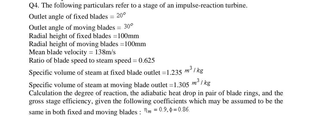Q4. The following particulars refer to a stage of an impulse-reaction turbine.
Outlet angle of fixed blades = 20°
Outlet angle of moving blades = 30°
Radial height of fixed blades =100mm
Radial height of moving blades =100mm
Mean blade velocity = 138m/s
Ratio of blade speed to steam speed = 0.625
3
Specific volume of steam at fixed blade outlet -1.235 m²/kg
3
Specific volume of steam at moving blade outlet =1.305 m³/kg
Calculation the degree of reaction, the adiabatic heat drop in pair of blade rings, and the
gross stage efficiency, given the following coefficients which may be assumed to be the
same in both fixed and moving blades: m = 0.9,0=0.86.