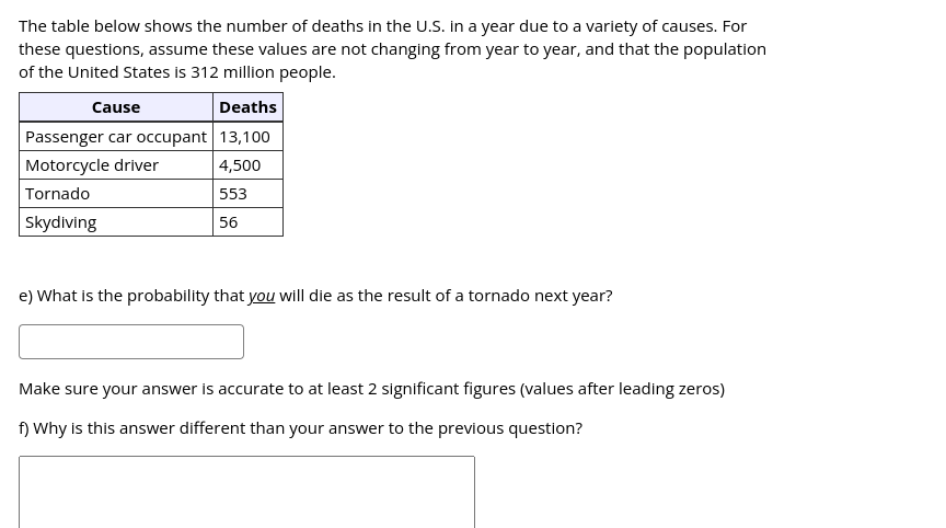 The table below shows the number of deaths in the U.S. in a year due to a variety of causes. For
these questions, assume these values are not changing from year to year, and that the population
of the United States is 312 million people.
Cause
Deaths
Passenger car occupant 13,100
Motorcycle driver
4,500
Tornado
553
Skydiving
56
e) What is the probability that you will die as the result of a tornado next year?
Make sure your answer is accurate to at least 2 significant figures (values after leading zeros)
f) Why is this answer different than your answer to the previous question?
