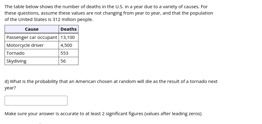 The table below shows the number of deaths in the U.S. in a year due to a variety of causes. For
these questions, assume these values are not changing from year to year, and that the population
of the United States is 312 million people.
Cause
Deaths
Passenger car occupant 13,100
Motorcycle driver
4,500
Tornado
553
Skydiving
56
d) What is the probability that an American chosen at random will die as the result of a tornado next
year?
Make sure your answer is accurate to at least 2 significant figures (values after leading zeros)

