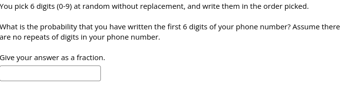 You pick 6 digits (0-9) at random without replacement, and write them in the order picked.
What is the probability that you have written the first 6 digits of your phone number? Assume there
are no repeats of digits in your phone number.
Give your answer as a fraction.
