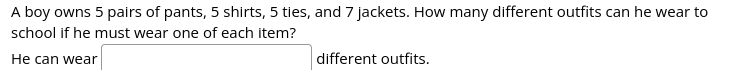 A boy owns 5 pairs of pants, 5 shirts, 5 ties, and 7 jackets. How many different outfits can he wear to
school if he must wear one of each item?
He can wear
different outfits.
