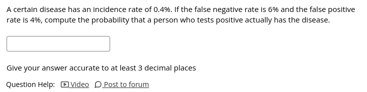 A certain disease has an incidence rate of 0.4%. If the false negative rate is 6% and the false positive
rate is 4%, compute the probability that a person who tests positive actually has the disease.
Give your answer accurate to at least 3 decimal places
Question Help: DVideo DPost to forum
