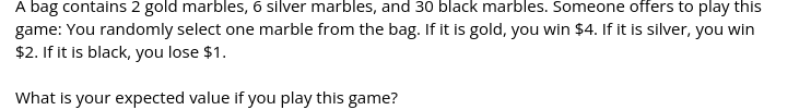 A bag contains 2 gold marbles, 6 silver marbles, and 30 black marbles. Someone offers to play this
game: You randomly select one marble from the bag. If it is gold, you win $4. If it is silver, you win
$2. If it is black, you lose $1.
What is your expected value if you play this game?
