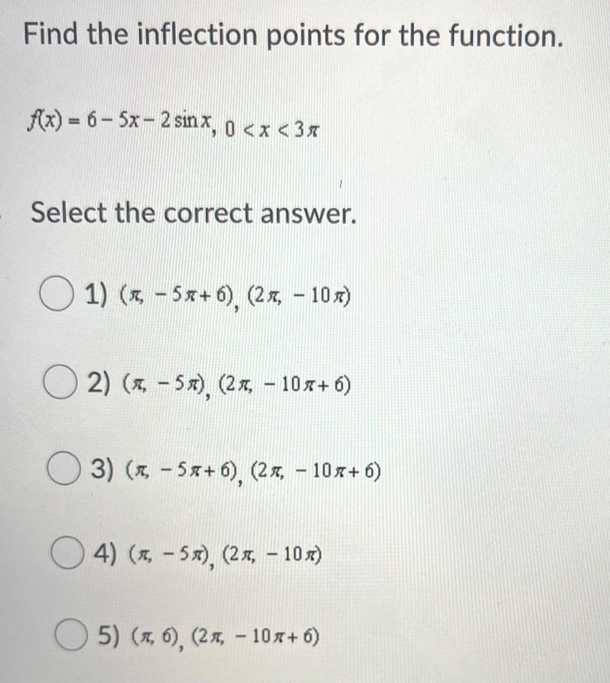 Find the inflection points for the function.
Ax) = 6- 5x - 2 sınx, 0 <x <3x
Select the correct answer.
O 1) (z - 5x+ 6), (2x, - 10x)
2) (* - 5x), (2x, – 10x+ 6)
3) (x, -5x+ 6), (2x, - 10x+ 6)
O 4) (x, -5x), (2x, - 10x)
5) (x, 6), (2 x, - 10x+ 6)
