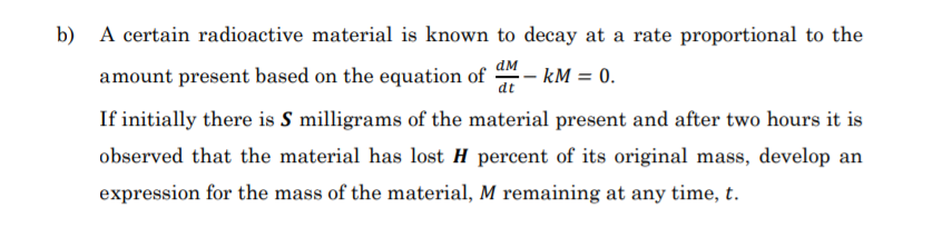 b)
A certain radioactive material is known to decay at a rate proportional to the
amount present based on the equation of
ам
- kM = 0.
dt
If initially there is S milligrams of the material present and after two hours it is
observed that the material has lost H percent of its original mass, develop an
expression for the mass of the material, M remaining at any time, t.
