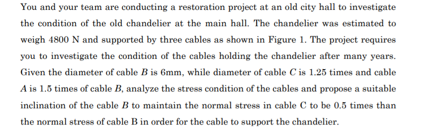 You and your team are conducting a restoration project at an old city hall to investigate
the condition of the old chandelier at the main hall. The chandelier was estimated to
weigh 4800 N and supported by three cables as shown in Figure 1. The project requires
you to investigate the condition of the cables holding the chandelier after many years.
Given the diameter of cable B is 6mm, while diameter of cable C is 1.25 times and cable
A is 1.5 times of cable B, analyze the stress condition of the cables and propose a suitable
inclination of the cable B to maintain the normal stress in cable C to be 0.5 times than
the normal stress of cable B in order for the cable to support the chandelier.
