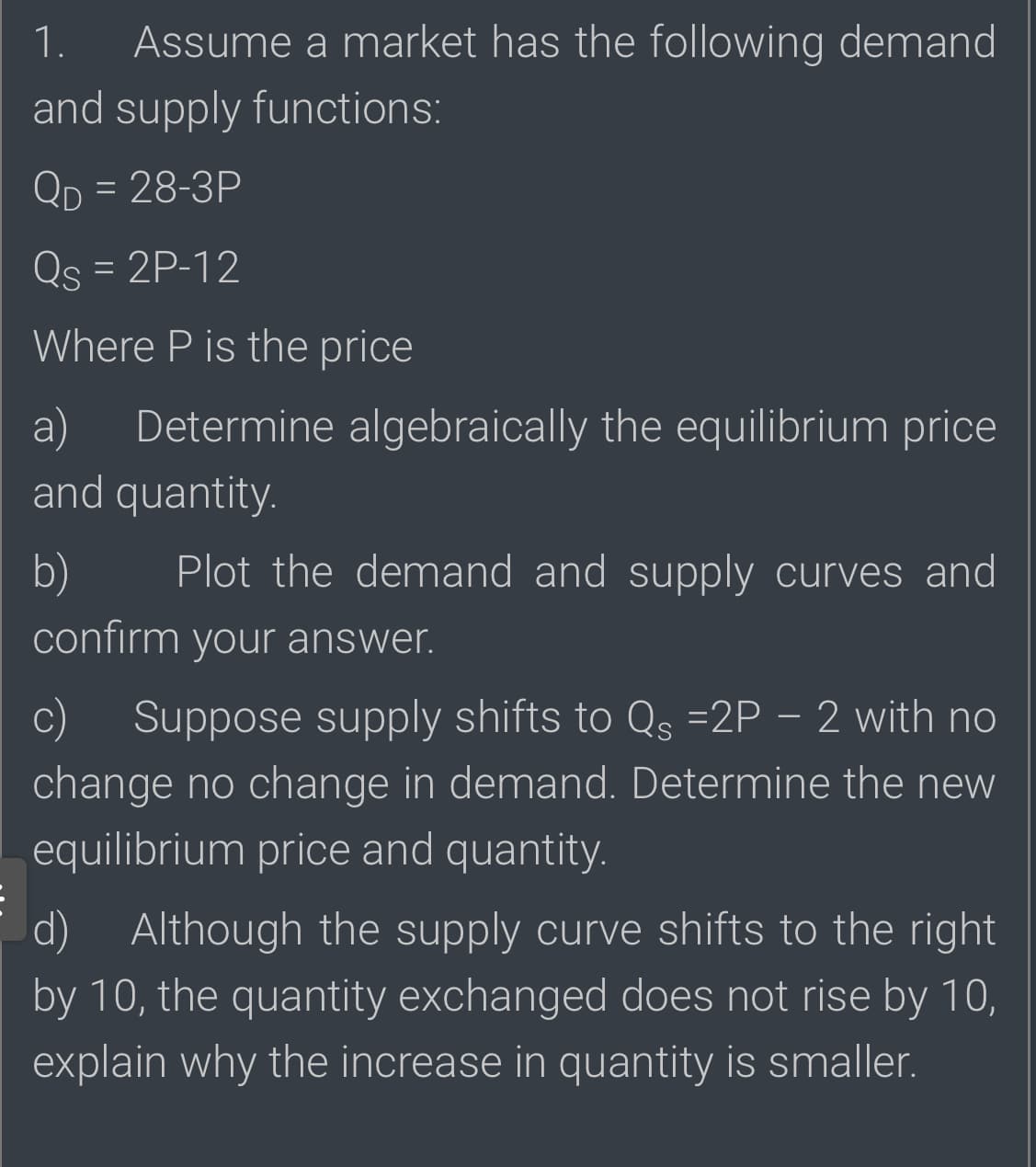 1.
Assume a market has the following demand
and supply functions:
Qp = 28-3P
Qs = 2P-12
Where P is the price
a)
Determine algebraically the equilibrium price
and quantity.
b)
Plot the demand and supply curves and
confirm your answer.
Suppose supply shifts to Qs =2P – 2 with no
change no change in demand. Determine the new
equilibrium price and quantity.
d) Although the supply curve shifts to the right
by 10, the quantity exchanged does not rise by 10,
explain why the increase in quantity is smaller.
