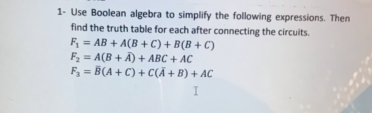 1- Use Boolean algebra to simplify the following expressions. Then
find the truth table for each after connecting the circuits.
= AB + A(B + C) + B(B + C)
F =
F2 = A(B + A) + ABC + AC
F3 = B(A+ C) + C(Ã+B) + AC
%3D
%3D
