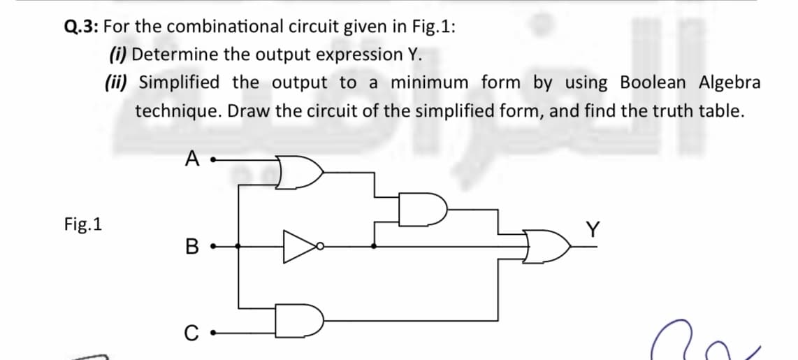 Q.3: For the combinational circuit given in Fig.1:
(i) Determine the output expression Y.
(ii) Simplified the output to a minimum form by using Boolean Algebra
technique. Draw the circuit of the simplified form, and find the truth table.
A
Fig.1
Y
В
C
