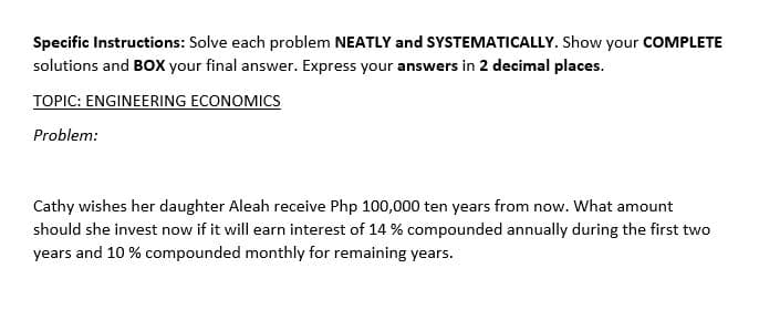 Specific Instructions: Solve each problem NEATLY and SYSTEMATICALLY. Show your COMPLETE
solutions and BOXX your final answer. Express your answers in 2 decimal places.
TOPIC: ENGINEERING ECONOMICS
Problem:
Cathy wishes her daughter Aleah receive Php 100,000 ten years from now. What amount
should she invest now if it will earn interest of 14 % compounded annually during the first two
years and 10 % compounded monthly for remaining years.
