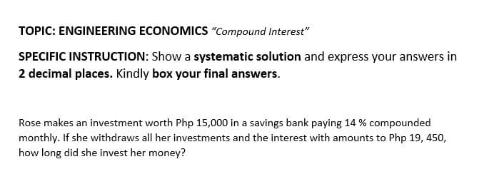 TOPIC: ENGINEERING ECONOMICS "Compound Interest"
SPECIFIC INSTRUCTION: Show a systematic solution and express your answers in
2 decimal places. Kindly box your final answers.
Rose makes an investment worth Php 15,000 in a savings bank paying 14 % compounded
monthly. If she withdraws all her investments and the interest with amounts to Php 19, 450,
how long did she invest her money?
