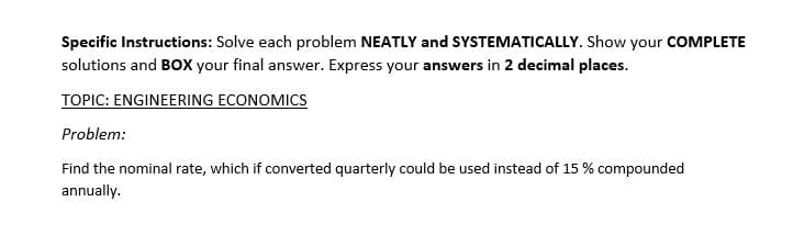 Specific Instructions: Solve each problem NEATLY and SYSTEMATICALLY. Show your COMPLETE
solutions and BOx your final answer. Express your answers in 2 decimal places.
TOPIC: ENGINEERING ECONOMICS
Problem:
Find the nominal rate, which if converted quarterly could be used instead of 15 % compounded
annually.
