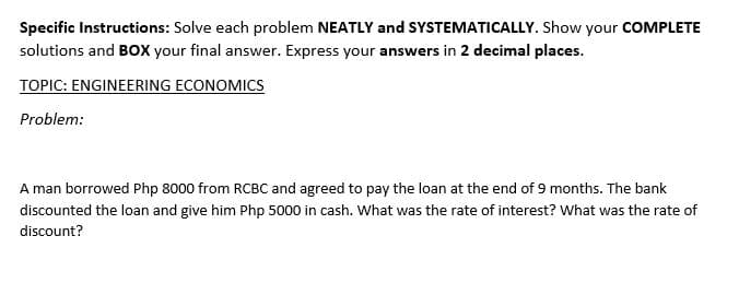 Specific Instructions: Solve each problem NEATLY and SYSTEMATICALLY. Show your COMPLETE
solutions and BOx your final answer. Express your answers in 2 decimal places.
TOPIC: ENGINEERING ECONOMICS
Problem:
A man borrowed Php 8000 from RCBC and agreed to pay the loan at the end of 9 months. The bank
discounted the loan and give him Php 5000 in cash. What was the rate of interest? What was the rate of
discount?
