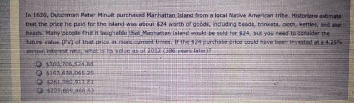 In 1626, Dutchman Peter Minuit purchased Manhattan Island from a local Native American tribe. Historians estimate
that the price he paid for the island was about $24 worth of goods, Indluding beads, trinkets, coth, kettles, and axe
heads Many people find it laughable that Manhattan Island woukd be sold for $24, but yu need to consider the
future value (FV) of that price in more cument times, If the $24 purchase price could have been Invested at a 4.25%
annual interest rate, what is its value as of 2012 (386 years later)?
O $300,708,524.86
O $193,638,065.25
O $261,990,911.81
0 1227,809.488.53
