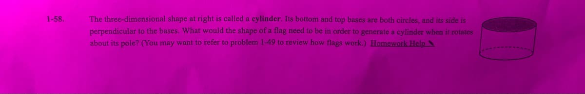 1-58.
The three-dimensional shape at right is called a cylinder. Its bottom and top bases are both circles, and its side is
perpendicular to the bases. What would the shape of a flag need to be in order to generate a cylinder when it rotates
about its pole? (You may want to refer to problem 1-49 to review how flags work.) Homework Help
