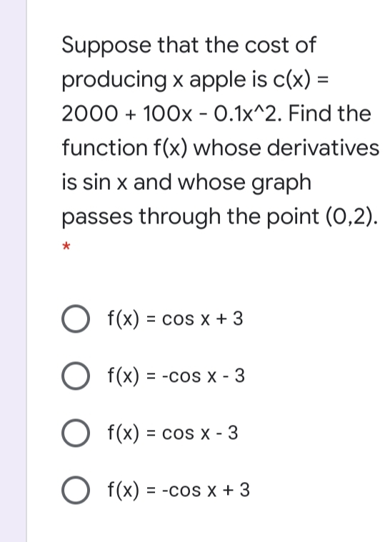 Suppose that the cost of
producing x apple is c(x) =
2000 + 100x - 0.1x^2. Find the
%3D
function f(x) whose derivatives
is sin x and whose graph
passes through the point (0,2).
O f(x) = cos x + 3
%3D
O f(x) = -cos x - 3
%3D
O f(x) = cos x - 3
O f(x) = -cos x + 3
%3D

