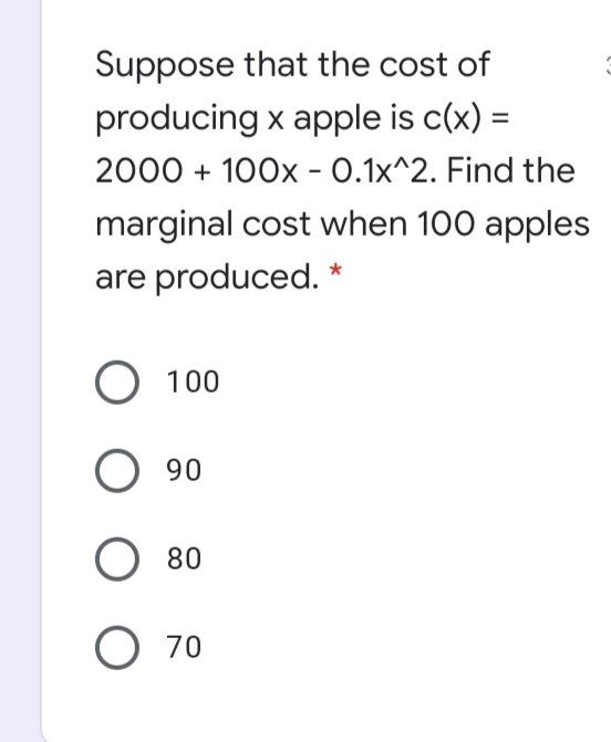 Suppose that the cost of
producing x apple is c(x) =
2000 + 100x - 0.1x^2. Find the
marginal cost when 100 apples
are produced. *
О 1 00
О 90
O 80
O 70
