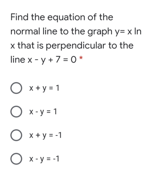 Find the equation of the
normal line to the graph y= x In
x that is perpendicular to the
line x - y + 7 = 0 *
%3D
O x + y = 1
O x- y = 1
O x+ y = -1
O x-y = -1
