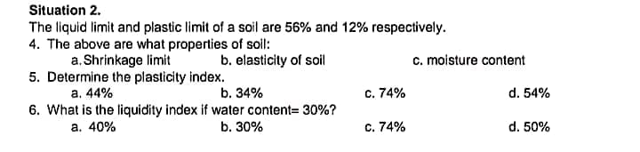 Situation 2.
The liquid limit and plastic limit of a soil are 56% and 12% respectively.
4. The above are what properties of soil:
a. Shrinkage limit
5. Determine the plasticity index.
a. 44%
6. What is the liquidity index if water content= 30%?
a. 40%
b. elasticity of soil
c. moisture content
b. 34%
c. 74%
d. 54%
b. 30%
c. 74%
d. 50%
