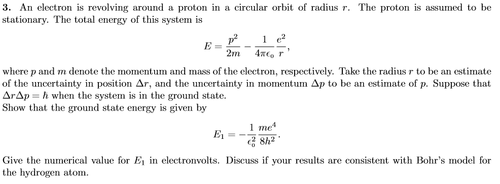 3. An electron is revolving around a proton in a circular orbit of radius r. The proton is assumed to be
stationary. The total energy of this system is
1 e?
E =
2m
4T€, r
where p and m denote the momentum and mass of the electron, respectively. Take the radius r to be an estimate
of the uncertainty in position Ar, and the uncertainty in momentum Ap to be an estimate of p. Suppose that
ArAp= ħ when the system is in the ground state.
Show that the ground state energy is given by
1 те4
E, = -
2 8h2
Give the numerical value for Ej in electronvolts. Discuss if your results are consistent with Bohr's model for
the hydrogen atom.

