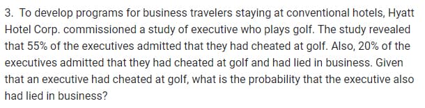 3. To develop programs for business travelers staying at conventional hotels, Hyatt
Hotel Corp. commissioned a study of executive who plays golf. The study revealed
that 55% of the executives admitted that they had cheated at golf. Also, 20% of the
executives admitted that they had cheated at golf and had lied in business. Given
that an executive had cheated at golf, what is the probability that the executive also
had lied in business?