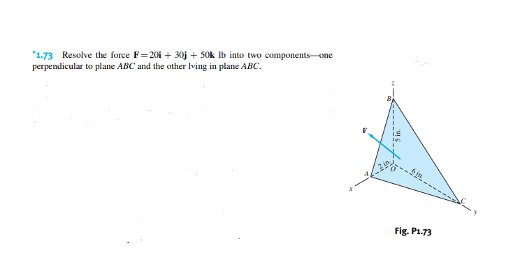 *1.73 Resolve the force F=20i + 30j + 50k lb into two components-one
perpendicular to plane ABC and the other lving in plane ABC.
x
Fig. P1.73